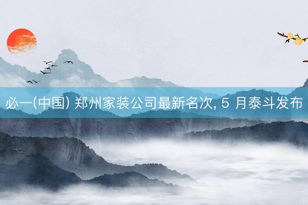 必一(中国) 郑州家装公司最新名次, 5 月泰斗发布