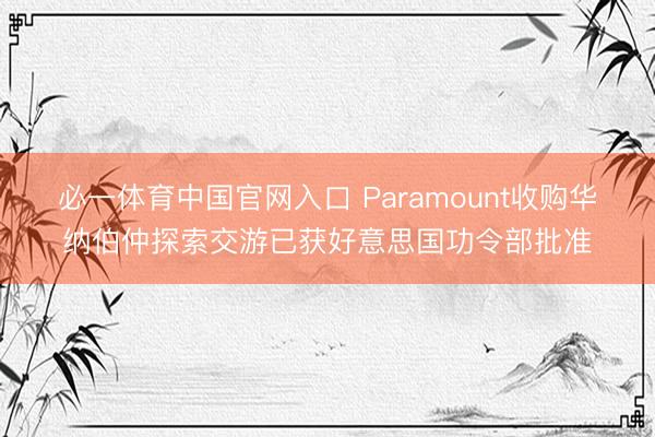 必一体育中国官网入口 Paramount收购华纳伯仲探索交游已获好意思国功令部批准