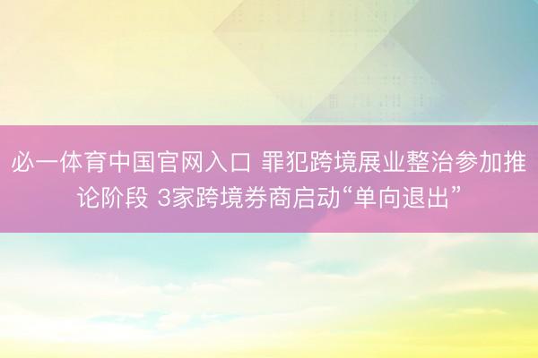 必一体育中国官网入口 罪犯跨境展业整治参加推论阶段 3家跨境券商启动“单向退出”