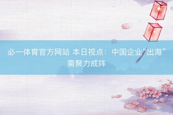 必一体育官方网站 本日视点：中国企业“出海”需聚力成阵
