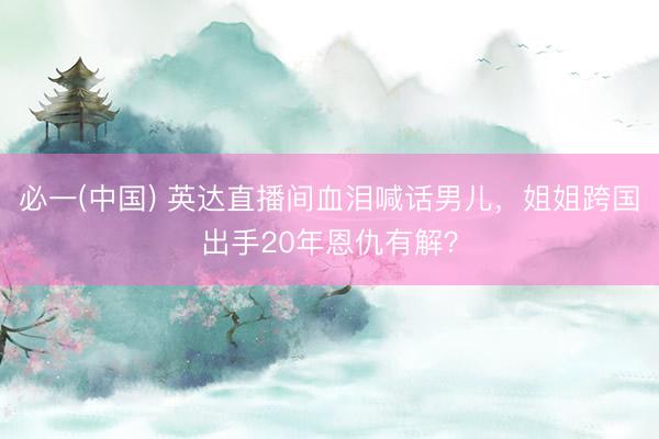 必一(中国) 英达直播间血泪喊话男儿，姐姐跨国出手20年恩仇有解？
