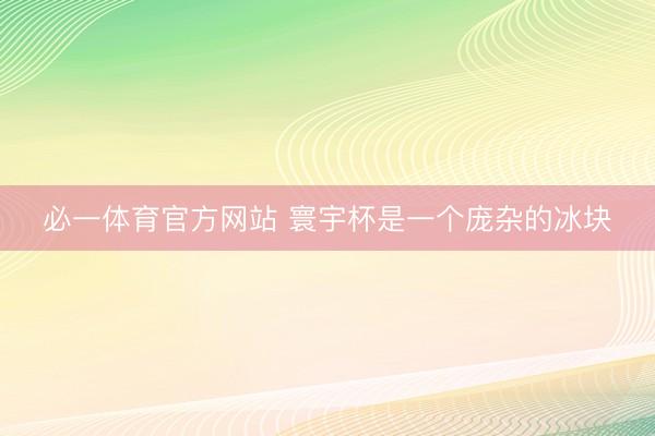 必一体育官方网站 寰宇杯是一个庞杂的冰块