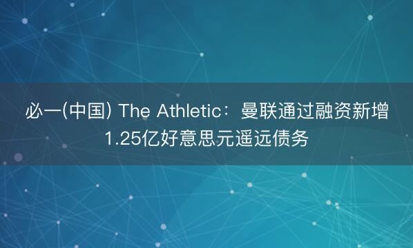 必一(中国) The Athletic：曼联通过融资新增1.25亿好意思元遥远债务