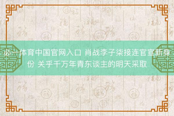 必一体育中国官网入口 肖战李子柒接连官宣新身份 关乎千万年青东谈主的明天采取