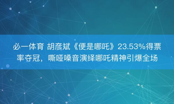 必一体育 胡彦斌《便是哪吒》23.53%得票率夺冠,嘶哑嗓音演绎哪吒精神引爆全场