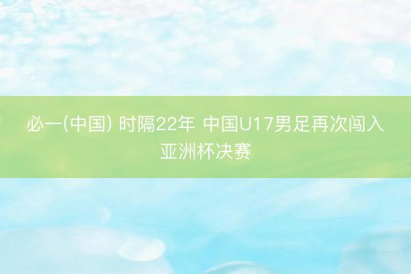 必一(中国) 时隔22年 中国U17男足再次闯入亚洲杯决赛