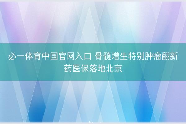 必一体育中国官网入口 骨髓增生特别肿瘤翻新药医保落地北京