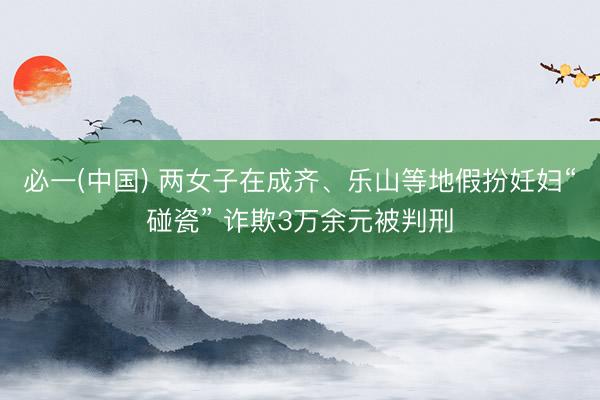 必一(中国) 两女子在成齐、乐山等地假扮妊妇“碰瓷” 诈欺3万余元被判刑
