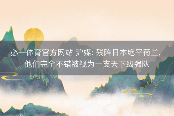 必一体育官方网站 沪媒: 残阵日本绝平荷兰， 他们完全不错被视为一支天下级强队
