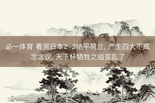 必一体育 看完日本2-2绝平荷兰, 产生四大不成念念议, 天下杯牺牲之组变乱了
