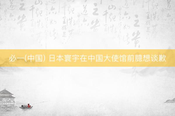 必一(中国) 日本寰宇在中国大使馆前臆想谈歉