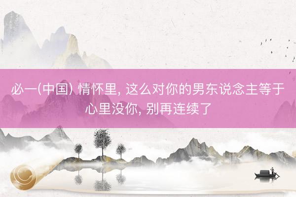 必一(中国) 情怀里， 这么对你的男东说念主等于心里没你， 别再连续了
