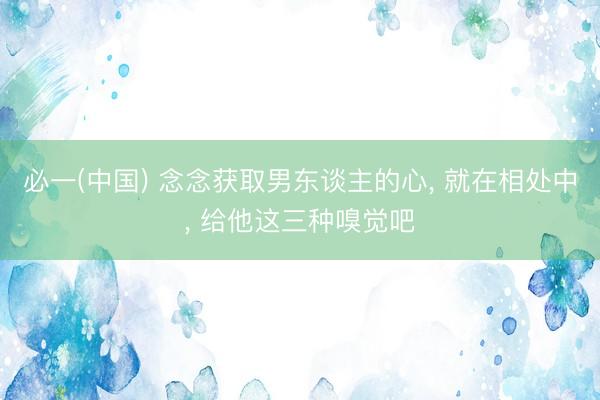 必一(中国) 念念获取男东谈主的心， 就在相处中， 给他这三种嗅觉吧