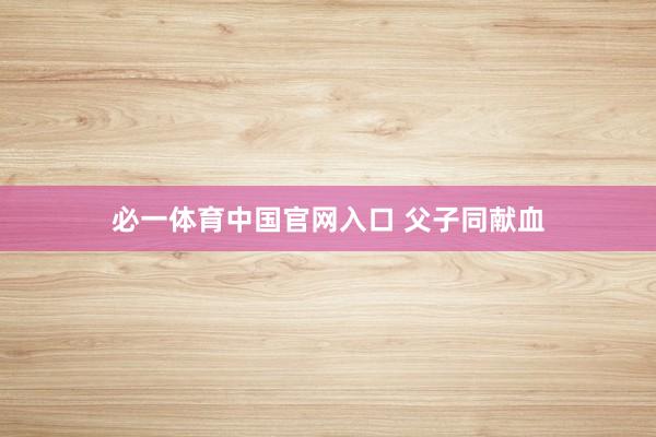 必一体育中国官网入口 父子同献血