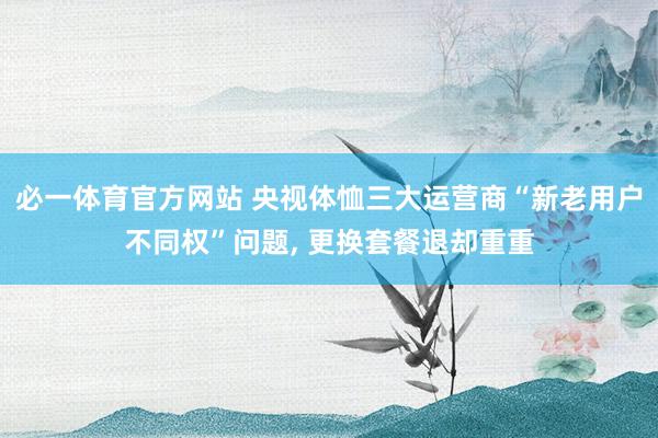 必一体育官方网站 央视体恤三大运营商“新老用户不同权”问题， 更换套餐退却重重