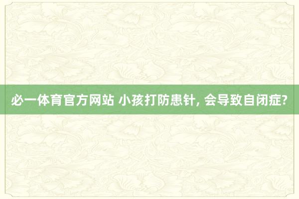 必一体育官方网站 小孩打防患针， 会导致自闭症?