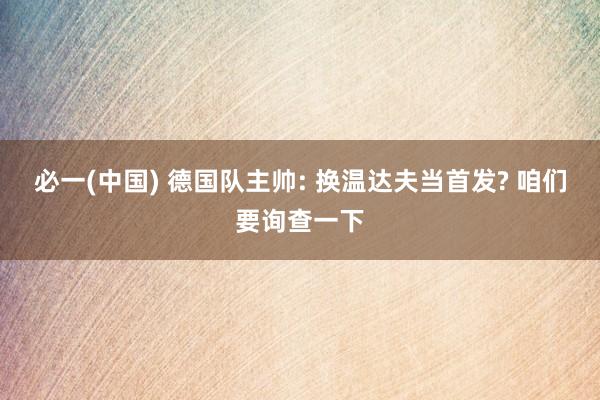 必一(中国) 德国队主帅: 换温达夫当首发? 咱们要询查一下